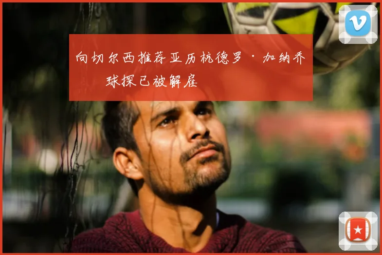 向切尔西推荐亚历杭德罗·加纳乔的球探已被解雇