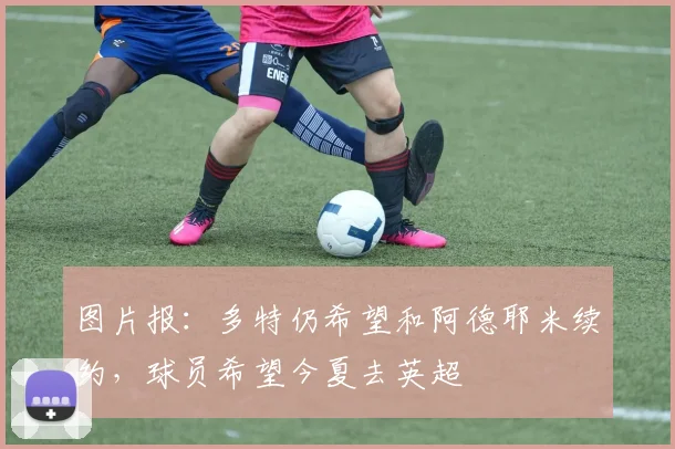 图片报：多特仍希望和阿德耶米续约，球员希望今夏去英超