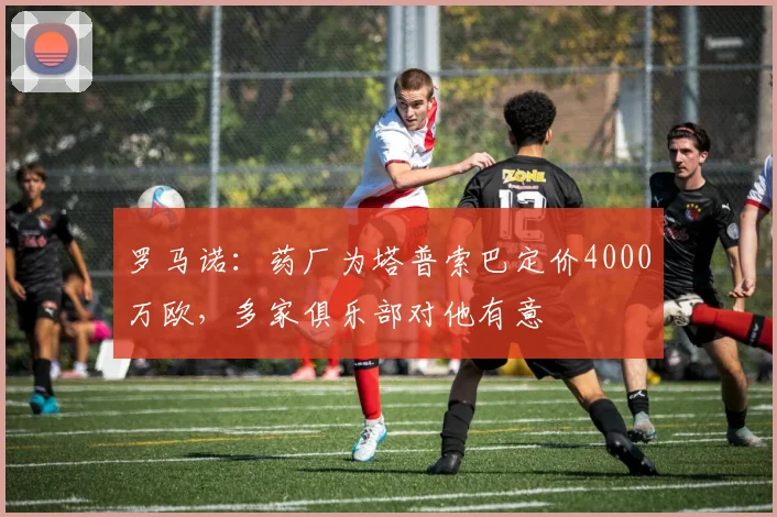 罗马诺：药厂为塔普索巴定价4000万欧，多家俱乐部对他有意