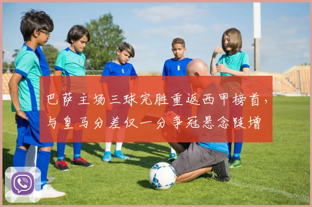 巴萨主场三球完胜重返西甲榜首，与皇马分差仅一分争冠悬念陡增