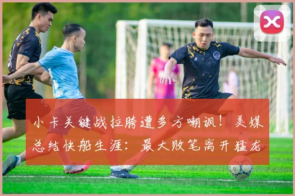 小卡关键战拉胯遭多方嘲讽！美媒总结快船生涯：最大败笔离开猛龙