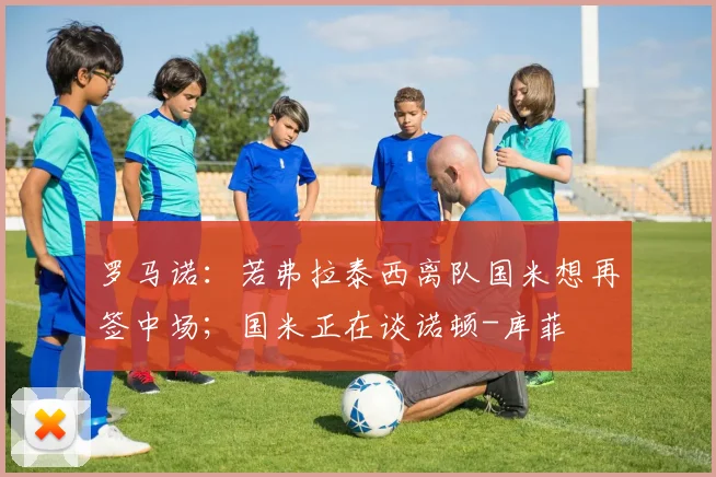 罗马诺：若弗拉泰西离队国米想再签中场；国米正在谈诺顿-库菲