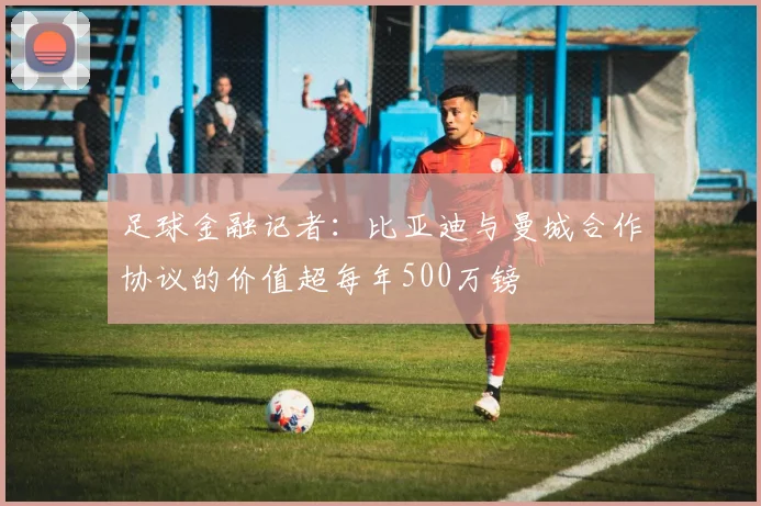 足球金融记者：比亚迪与曼城合作协议的价值超每年500万镑