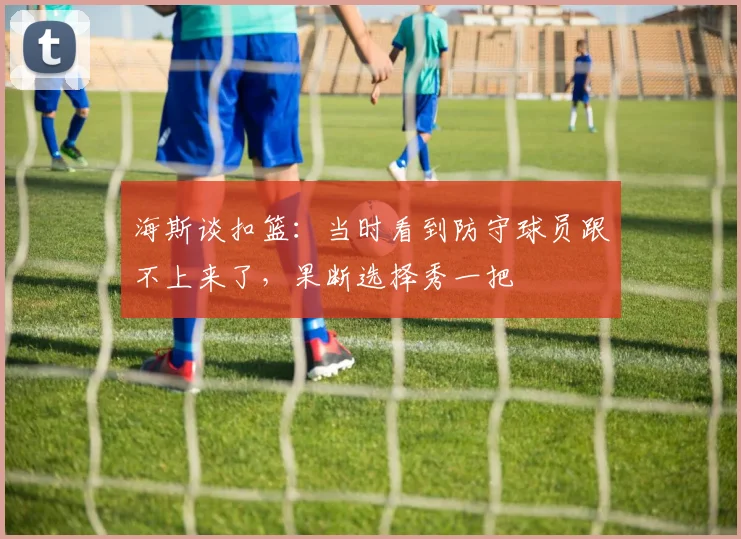 海斯谈扣篮：当时看到防守球员跟不上来了，果断选择秀一把