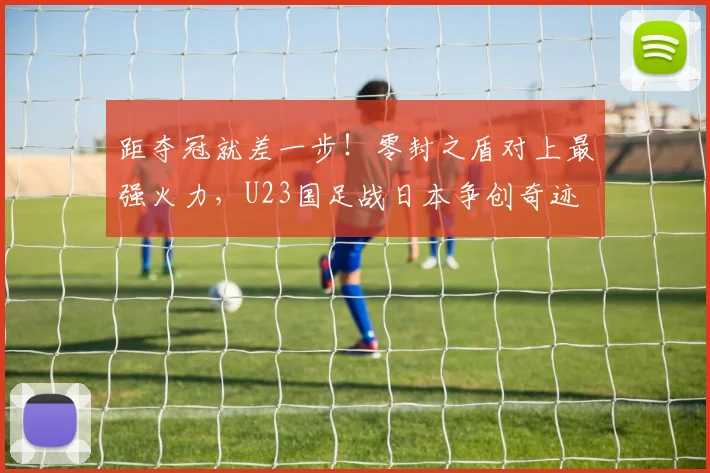 距夺冠就差一步！零封之盾对上最强火力，U23国足战日本争创奇迹