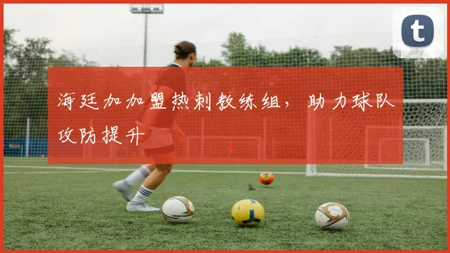 海廷加加盟热刺教练组，助力球队攻防提升