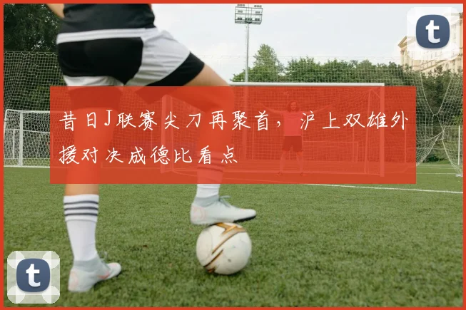 昔日J联赛尖刀再聚首，沪上双雄外援对决成德比看点