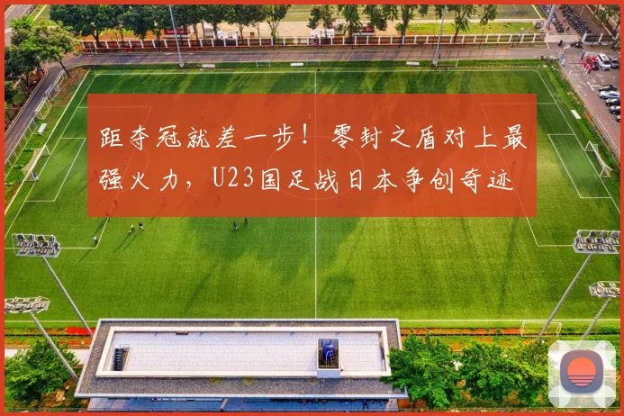 距夺冠就差一步！零封之盾对上最强火力，U23国足战日本争创奇迹