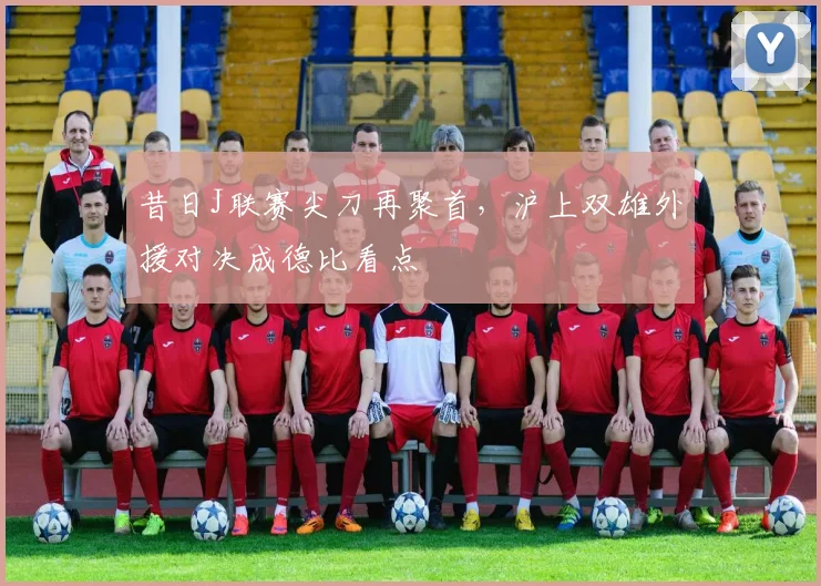 昔日J联赛尖刀再聚首，沪上双雄外援对决成德比看点