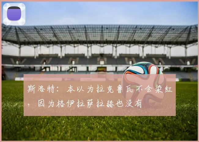 斯洛特：本以为拉克鲁瓦不会染红，因为格伊拉萨拉赫也没有