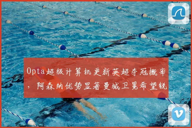 Opta超级计算机更新英超夺冠概率，阿森纳优势显著曼城卫冕希望锐减